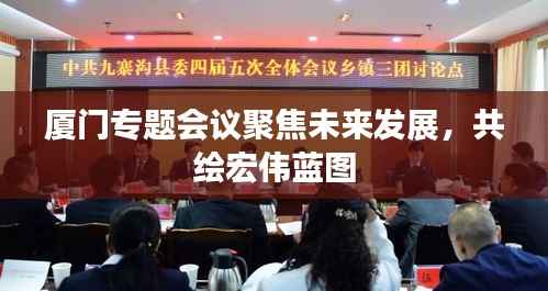 厦门专题会议聚焦未来发展，共绘宏伟蓝图