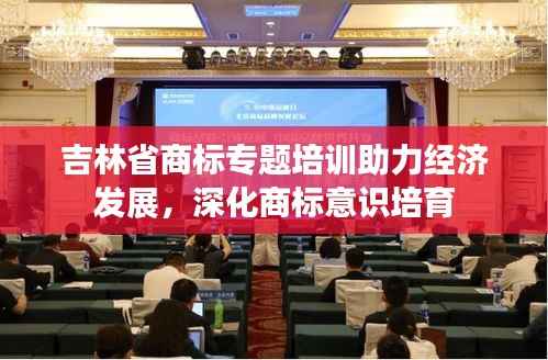 吉林省商标专题培训助力经济发展,深化商标意识培育