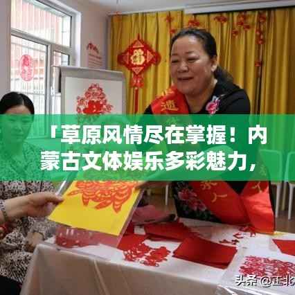 「草原风情尽在掌握!内蒙古文体娱乐多彩魅力,百度带你启程探寻」