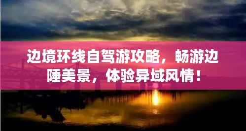 边境环线自驾游攻略,畅游边陲美景,体验异域风情!