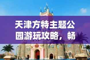 天津方特主题公园游玩攻略,畅游乐趣无限!